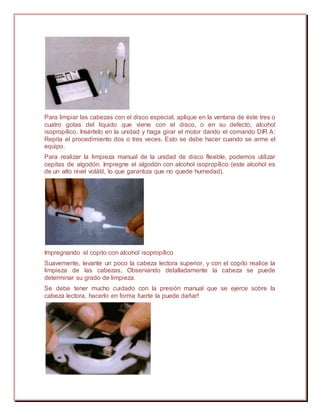 Para limpiar las cabezas con el disco especial, aplique en la ventana de éste tres o
cuatro gotas del líquido que viene con el disco, o en su defecto, alcohol
isopropílico. Insértelo en la unidad y haga girar el motor dando el comando DIR A:
Repita el procedimiento dos o tres veces. Esto se debe hacer cuando se arme el
equipo.
Para realizar la limpieza manual de la unidad de disco flexible, podemos utilizar
cepitas de algodón. Impregne el algodón con alcohol isopropílico (este alcohol es
de un alto nivel volátil, lo que garantiza que no quede humedad).
Impregnando el copito con alcohol isopropílico
Suavemente, levante un poco la cabeza lectora superior, y con el copito realice la
limpieza de las cabezas, Observando detalladamente la cabeza se puede
determinar su grado de limpieza.
Se debe tener mucho cuidado con la presión manual que se ejerce sobre la
cabeza lectora, hacerlo en forma fuerte la puede dañar!
 