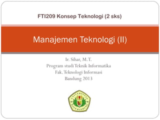 Ir. Sihar, M.T.
Program studiTeknik Informatika
Fak.Teknologi Informasi
Bandung 2013
Manajemen Teknologi (II)
FTI209 Konsep Teknologi (2 sks)
 