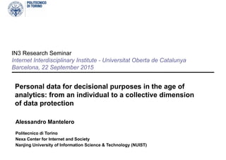 IN3 Research Seminar
Internet Interdisciplinary Institute - Universitat Oberta de Catalunya
Barcelona, 23 September 2015
Personal data for decisional purposes in the age of
analytics: from an individual to a collective dimension
of data protection
Alessandro Mantelero
Politecnico di Torino
Nexa Center for Internet and Society
Nanjing University of Information Science & Technology (NUIST)
 