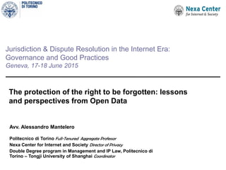 Jurisdiction & Dispute Resolution in the Internet Era:
Governance and Good Practices
Geneva, 17-18 June 2015
The protection of the right to be forgotten: lessons
and perspectives from Open Data
Avv. Alessandro Mantelero
Politecnico di Torino Full-Tenured Aggregate Professor
Nexa Center for Internet and Society Director of Privacy
Double Degree program in Management and IP Law, Politecnico di
Torino – Tongji University of Shanghai Coordinator
 