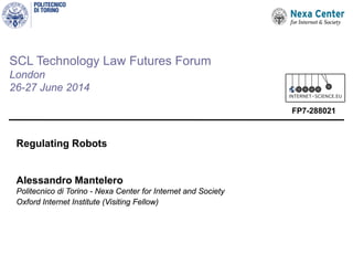 SCL Technology Law Futures Forum
London
26-27 June 2014
Regulating Robots
Alessandro Mantelero
Politecnico di Torino - Nexa Center for Internet and Society
Oxford Internet Institute (Visiting Fellow)
FP7-288021
 