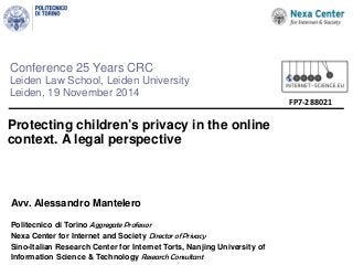 Conference 25 Years CRC 
Leiden Law School, Leiden University 
Leiden, 19 November 2014 
Protecting children’s privacy in the online context. A legal perspective 
A 
k 
FP7-288021 
Avv. Alessandro Mantelero 
Politecnico di Torino Aggregate Professor 
Nexa Center for Internet and Society Director of Privacy 
Sino-Italian Research Center for Internet Torts, Nanjing University of Information Science & Technology Research Consultant  