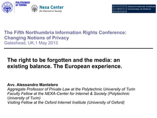 The Fifth Northumbria Information Rights Conference:
Changing Notions of Privacy
Gateshead, UK,1 May 2013
The right to be forgotten and the media: an
existing balance. The European experience.
Avv. Alessandro Mantelero
Aggregate Professor of Private Law at the Polytechnic University of Turin
Faculty Fellow at the NEXA-Center for Internet & Society (Polytechnic
University of Turin)
Visiting Fellow at the Oxford Internet Institute (University of Oxford)
 