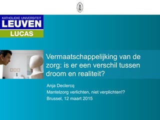 Vermaatschappelijking van de
zorg: is er een verschil tussen
droom en realiteit?
Anja Declercq
Mantelzorg verlichten, niet verplichten!?
Brussel, 12 maart 2015
 