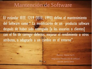 Mantención de Software
El estándar IEEE 1219 [IEEE, 1993] define el mantenimiento
del Software como “ La modificación de un producto software
después de haber sido entregado [a los usuarios o clientes]
con el fin de corregir defectos, mejorar el rendimiento u otros
atributos, o adaptarlo a un cambio en el entorno”.
Alumno: MatiasTariA.
Asignatura:Mantencióndesoftware
FECHA: 20/03/2014
 