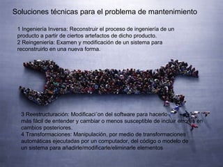 Soluciones técnicas para el problema de mantenimiento
1 Ingeniería Inversa: Reconstruir el proceso de ingeniería de un
producto a partir de ciertos artefactos de dicho producto.
2 Reingeniería: Examen y modiﬁcación de un sistema para
reconstruirlo en una nueva forma.
3 Reestructuración: Modiﬁcaci´on del software para hacerlo
más fácil de entender y cambiar o menos susceptible de incluir errores en
cambios posteriores.
4 Transformaciones: Manipulación, por medio de transformaciones
automáticas ejecutadas por un computador, del código o modelo de
un sistema para añadirle/modiﬁcarle/eliminarle elementos
 