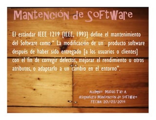 Mantención de Software
El estándar IEEE 1219 [IEEE, 1993] define el mantenimiento
del Software como “ La modificación de un producto software
después de haber sido entregado [a los usuarios o clientes]
con el fin de corregir defectos, mejorar el rendimiento u otros
atributos, o adaptarlo a un cambio en el entorno”.
Alumno: Matias Tari A.
Asignatura: Mantención de software
FECHA: 20/03/2014
 