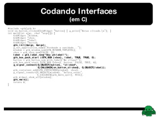 Codando Interfaces (em C) #include <gtk/gtk.h> void on_button_clicked(GtkWidget *button) { g_print(&quot;Botao clicado.\n&quot;); } int main(int argc, char *argv[]) {   GtkWidget *window;   GtkWidget *vbox;   GtkWidget *label;   GtkWidget *button;   gtk_init(&argc, &argv);   g_set_application_name(&quot;Perdendo a sanidade...&quot;);   window = gtk_window_new(GTK_WINDOW_TOPLEVEL);   vbox = gtk_vbox_new(FALSE, 2);   label = gtk_label_new(&quot;Sou um label!&quot;);   gtk_box_pack_start (GTK_BOX (vbox), label, TRUE, TRUE, 0);   button = gtk_button_new_with_label(&quot;Me clique!&quot;);   gtk_box_pack_start (GTK_BOX (vbox), button, FALSE, TRUE, 0);   g_signal_connect(G_OBJECT(button), &quot;clicked&quot;,   G_CALLBACK(on_button_clicked), G_OBJECT(label));   gtk_container_add(GTK_CONTAINER(window), vbox);   g_signal_connect(G_OBJECT(window), &quot;delete_event&quot;,   G_CALLBACK(gtk_main_quit), NULL);   gtk_widget_show_all(window);   gtk_main();   return 0; } 