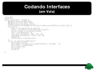 Codando Interfaces (em Vala) using GLib; using Gtk; public class Hello : Window {   [Widget] protected VBox vbox;   [Widget] protected Label label;   [Widget] protected Button button;   void on_button_clicked(Button button) { stdout.printf(&quot;Botao clicado.\n&quot;); }   construct {   label = new Label(&quot;Sou um label!&quot;);   button = new Button.with_label(&quot;Me clique!&quot;);   button.clicked += on_button_clicked;   vbox = new VBox(false, 2);   vbox.pack_start(label, true, true, 0);   vbox.pack_start(button, false, true, 0);   add(vbox);   delete_event += Gtk.main_quit;   }   static int main (string[] args) {   Gtk.init(out args);   Environment.set_application_name(&quot;Perdendo a sanidade...&quot;);   Hello hello = new Hello();   hello.show_all();   Gtk.main();   return 0;   } } 