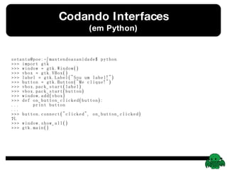 Codando Interfaces (em Python) setanta@poe:~/mantendoasanidade$ python >>> import gtk >>> window = gtk.Window() >>> vbox = gtk.VBox() >>> label = gtk.Label(&quot;Sou um label!&quot;) >>> button = gtk.Button(&quot;Me clique!&quot;) >>> vbox.pack_start(label) >>> vbox.pack_start(button) >>> window.add(vbox) >>> def on_button_clicked(button): ...  print button ...  >>> button.connect(&quot;clicked&quot;, on_button_clicked) 7L >>> window.show_all() >>> gtk.main() 