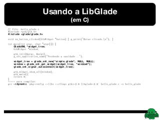 Usando a LibGlade (em C) // file: hello_glade.c #include <gtk/gtk.h> #include <glade/glade.h> void on_button_clicked(GtkWidget *button) { g_print(&quot;Botao clicado.\n&quot;); } int main(int argc, char *argv[]) {   GladeXML *widget_tree;   GtkWidget *window;   gtk_init(&argc, &argv);   g_set_application_name(&quot;Perdendo a sanidade...&quot;);   widget_tree = glade_xml_new(&quot;simple.glade&quot;, NULL, NULL);   window = glade_xml_get_widget(widget_tree, &quot;window1&quot;);   glade_xml_signal_autoconnect(widget_tree);   gtk_widget_show_all(window);   gtk_main();   return 0; } ----- para compilar: gcc  -rdynamic  `pkg-config --libs --cflags gtk+-2.0 libglade-2.0` hello_glade.c -o hello_glade 