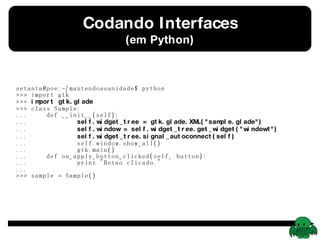 Codando Interfaces (em Python) setanta@poe:~/mantendoasanidade$ python >>> import gtk >>>  import gtk.glade >>> class Sample: ...  def __init__(self): ...  self.widget_tree = gtk.glade.XML(&quot;sample.glade&quot;) ...  self.window = self.widget_tree.get_widget(&quot;window1&quot;) ...  self.widget_tree.signal_autoconnect(self) ...  self.window.show_all() ...  gtk.main() ...  def on_apply_button_clicked(self, button): ...  print &quot;Botao clicado.&quot; ...  >>> sample = Sample() 