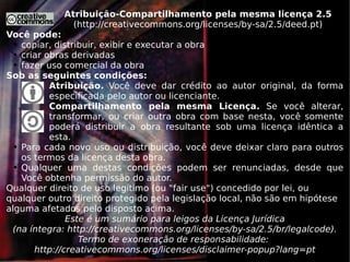 Atribuição-Compartilhamento pela mesma licença 2.5 ( http://creativecommons.org/licenses/by-sa/2.5/deed.pt ) Você pode: copiar, distribuir, exibir e executar a obra criar obras derivadas fazer uso comercial da obra Sob as seguintes condições: Atribuição.  Você deve dar crédito ao autor original, da forma especificada pelo autor ou licenciante. Compartilhamento pela mesma Licença.  Se você alterar, transformar, ou criar outra obra com base nesta, você somente poderá distribuir a obra resultante sob uma licença idêntica a esta. Para cada novo uso ou distribuição, você deve deixar claro para outros os termos da licença desta obra. Qualquer uma destas condições podem ser renunciadas, desde que Você obtenha permissão do autor. Qualquer direito de uso legítimo (ou &quot;fair use&quot;) concedido por lei, ou qualquer outro direito protegido pela legislação local, não são em hipótese alguma afetados pelo disposto acima. Este é um sumário para leigos da Licença Jurídica (na íntegra:  http://creativecommons.org/licenses/by-sa/2.5/br/legalcode ). Termo de exoneração de responsabilidade:  http://creativecommons.org/licenses/disclaimer-popup?lang=pt 