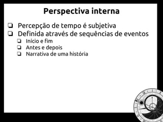 Perspectiva interna
❏ Percepção de tempo é subjetiva
❏ Definida através de sequências de eventos
❏ Início e fim
❏ Antes e depois
❏ Narrativa de uma história
 