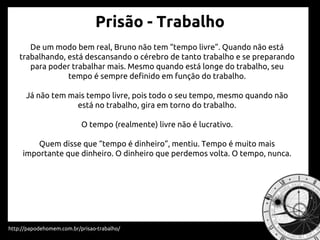 Prisão - Trabalho
http://papodehomem.com.br/prisao-trabalho/
De um modo bem real, Bruno não tem “tempo livre”. Quando não está
trabalhando, está descansando o cérebro de tanto trabalho e se preparando
para poder trabalhar mais. Mesmo quando está longe do trabalho, seu
tempo é sempre definido em função do trabalho.
Já não tem mais tempo livre, pois todo o seu tempo, mesmo quando não
está no trabalho, gira em torno do trabalho.
O tempo (realmente) livre não é lucrativo.
Quem disse que “tempo é dinheiro”, mentiu. Tempo é muito mais
importante que dinheiro. O dinheiro que perdemos volta. O tempo, nunca.
 