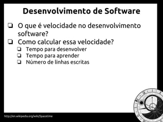 Desenvolvimento de Software
http://en.wikipedia.org/wiki/Spacetime
❏ O que é velocidade no desenvolvimento de
software?
❏ Como calcular essa velocidade?
❏ Tempo para desenvolver
❏ Tempo para aprender
❏ Número de linhas escritas
 