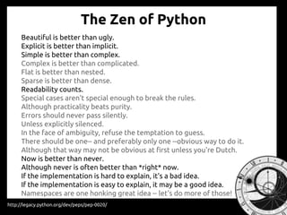 The Zen of Python
Beautiful is better than ugly.
Explicit is better than implicit.
Simple is better than complex.
Complex is better than complicated.
Flat is better than nested.
Sparse is better than dense.
Readability counts.
Special cases aren't special enough to break the rules.
Although practicality beats purity.
Errors should never pass silently.
Unless explicitly silenced.
In the face of ambiguity, refuse the temptation to guess.
There should be one-- and preferably only one --obvious way to do it.
Although that way may not be obvious at first unless you're Dutch.
Now is better than never.
Although never is often better than *right* now.
If the implementation is hard to explain, it's a bad idea.
If the implementation is easy to explain, it may be a good idea.
Namespaces are one honking great idea -- let's do more of those!
http://legacy.python.org/dev/peps/pep-0020/
 