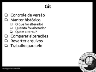 Git
❏ Controle de versão
❏ Manter histórico
❏ O que foi alterado?
❏ Quando foi alterado?
❏ Quem alterou?
❏ Comparar alterações
❏ Reverter arquivos
❏ Trabalho paralelo
http://git-scm.com/book
 