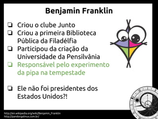 ❏ Criou o clube Junto
❏ Criou a primeira Biblioteca
Pública da Filadélfia
❏ Participou da criação da
Universidade da Pensilvânia
❏ Responsável pelo experimento
da pipa na tempestade
❏ Ele não foi presidentes dos
Estados Unidos?!
http://en.wikipedia.org/wiki/Benjamin_Franklin
http://pandorgalinux.com.br/
Benjamin Franklin
 