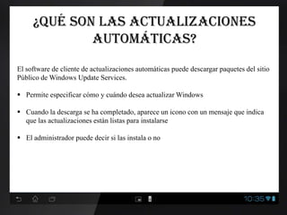 ¿Qué son las actualizaciones
automáticas?
El software de cliente de actualizaciones automáticas puede descargar paquetes del sitio
Público de Windows Update Services.
 Permite especificar cómo y cuándo desea actualizar Windows
 Cuando la descarga se ha completado, aparece un icono con un mensaje que indica
que las actualizaciones están listas para instalarse
 El administrador puede decir si las instala o no
 