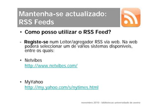 Mantenha-se actualizado:
RSS Feeds
• Como posso utilizar o RSS Feed?
- Registe-se num Leitor/agregador RSS via web. Na web
  poderá seleccionar um de vários sistemas disponíveis,
  entre os quais:

• Netvibes
  http://www.netvibes.com/


• MyYahoo
  http://my.yahoo.com/s/nytimes.html


                             novembro 2010 - bibliotecas universidade de aveiro
 