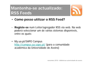 Mantenha-se actualizado:
RSS Feeds
• Como posso utilizar o RSS Feed?

- Registe-se num Leitor/agregador RSS via web. Na web
  poderá seleccionar um de vários sistemas disponíveis,
  entre os quais:

• My.ua.pt/SAPO Campus
  http://campus.ua.sapo.pt/ (para a comunidade
  académica da Universidade de Aveiro)



                            novembro 2010 - bibliotecas universidade de aveiro
 