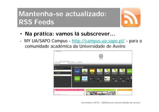 Mantenha-se actualizado:
RSS Feeds
• Na prática: vamos lá subscrever…
- MY UA/SAPO Campus - http://campus.ua.sapo.pt/ - para a
  comunidade académica da Universidade de Aveiro




                            novembro 2010 - bibliotecas universidade de aveiro
 