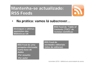Mantenha-se actualizado:
RSS Feeds
•     Na prática: vamos lá subscrever…
                                      RSS Feed do “Table of
    Destaques e últimas               Contents (TOC)” de
    aquisições das                    revistas científicas
    Bibliotecas UA



                            RSS Feed de
       RSS Feed de uma      novidades editoriais
       pesquisa efectuada   (sites de editoras)
       numa base de
       dados
       -Por assunto
       -Por autor
                               novembro 2010 - bibliotecas universidade de aveiro
 