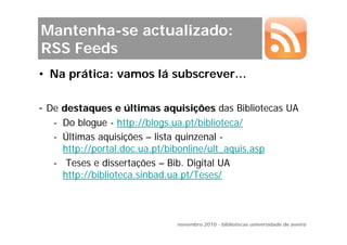 Mantenha-se actualizado:
RSS Feeds
• Na prática: vamos lá subscrever…

- De destaques e últimas aquisições das Bibliotecas UA
   - Do blogue - http://blogs.ua.pt/biblioteca/
   - Últimas aquisições – lista quinzenal -
     http://portal.doc.ua.pt/bibonline/ult_aquis.asp
   - Teses e dissertações – Bib. Digital UA
     http://biblioteca.sinbad.ua.pt/Teses/



                               novembro 2010 - bibliotecas universidade de aveiro
 