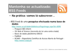 Mantenha-se actualizado:
RSS Feeds
• Na prática: vamos lá subscrever…

- RSS Feed de uma pesquisa efectuada numa base de
   dados
  http://www.ua.pt/sbidm/biblioteca/PageImage.aspx?id=8090
   – Proquest ABI-Inform
   – ISI Web of Science (necessita de ter uma conta criada)
   – Bases de dados plataforma EBSCO
   – PubMed
   – RCAAP – Repositório Científico de Acesso Aberto de Portugal -
      http://www.rcaap.pt/



                                   novembro 2010 - bibliotecas universidade de aveiro
 