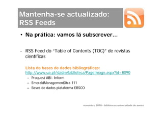 Mantenha-se actualizado:
RSS Feeds
• Na prática: vamos lá subscrever…

- RSS Feed do “Table of Contents (TOC)” de revistas
  científicas

  Lista de bases de dados bibliográficas:
  http://www.ua.pt/sbidm/biblioteca/PageImage.aspx?id=8090
   – Proquest ABI- Inform
   – EmeraldManagementXtra 111
   – Bases de dados plataforma EBSCO



                                   novembro 2010 - bibliotecas universidade de aveiro
 