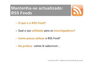 Mantenha-se actualizado:
RSS Feeds

  – O que é o RSS Feed?

  – Qual a sua utilidade para os investigadores?

  – Como posso utilizar o RSS Feed?

  – Na prática: vamos lá subscrever…




                           novembro 2010 - bibliotecas universidade de aveiro
 