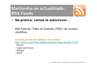 Mantenha-se actualizado:
RSS Feeds
• Na prática: vamos lá subscrever…

- RSS Feed do “Table of Contents (TOC)” de revistas
  científicas

  Lista de portais de editores de revistas:
  http://www.ua.pt/sbidm/biblioteca/PageImage.aspx?id=8138
  -   Elsevier
  -   Taylor and Francis
  -   Springer
  -   outros



                                novembro 2010 - bibliotecas universidade de aveiro
 