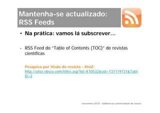Mantenha-se actualizado:
RSS Feeds
• Na prática: vamos lá subscrever…

- RSS Feed do “Table of Contents (TOC)” de revistas
  científicas

  Pesquisa por título de revista - AtoZ:
  http://atoz.ebsco.com/titles.asp?Id=K10532&sid=137119731&TabI
  D=2




                                novembro 2010 - bibliotecas universidade de aveiro
 