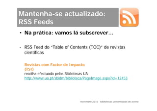 Mantenha-se actualizado:
RSS Feeds
• Na prática: vamos lá subscrever…

- RSS Feed do “Table of Contents (TOC)” de revistas
  científicas

  Revistas com Factor de Impacto
  (ISI)
  recolha efectuada pelas Bibliotecas UA
  http://www.ua.pt/sbidm/biblioteca/PageImage.aspx?id=12453




                                novembro 2010 - bibliotecas universidade de aveiro
 