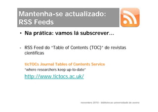Mantenha-se actualizado:
RSS Feeds
• Na prática: vamos lá subscrever…

- RSS Feed do “Table of Contents (TOC)” de revistas
  científicas

  ticTOCs Journal Tables of Contents Service
  “where researchers keep up-to-date”
  http://www.tictocs.ac.uk/



                               novembro 2010 - bibliotecas universidade de aveiro
 