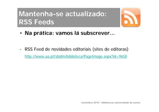 Mantenha-se actualizado:
RSS Feeds
• Na prática: vamos lá subscrever…


- RSS Feed de novidades editoriais (sites de editoras)
  http://www.ua.pt/sbidm/biblioteca/PageImage.aspx?id=9658




                                novembro 2010 - bibliotecas universidade de aveiro
 