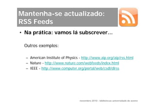 Mantenha-se actualizado:
RSS Feeds
• Na prática: vamos lá subscrever…

 Outros exemplos:

  – American Institute of Physics - http://www.aip.org/aip/rss.html
  – Nature - http://www.nature.com/webfeeds/index.html
  – IEEE - http://www.computer.org/portal/web/csdl/dlrss




                                  novembro 2010 - bibliotecas universidade de aveiro
 