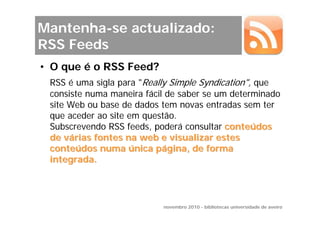 Mantenha-se actualizado:
RSS Feeds
• O que é o RSS Feed?
 RSS é uma sigla para "Really Simple Syndication", que
 consiste numa maneira fácil de saber se um determinado
 site Web ou base de dados tem novas entradas sem ter
 que aceder ao site em questão.
 Subscrevendo RSS feeds, poderá consultar conteúdos
 de várias fontes na web e visualizar estes
 conteúdos numa única página, de forma
 integrada.




                           novembro 2010 - bibliotecas universidade de aveiro
 