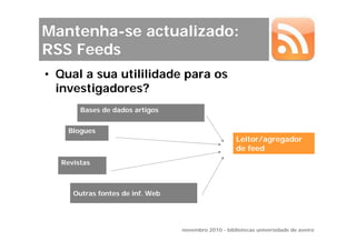 Mantenha-se actualizado:
RSS Feeds
• Qual a sua utililidade para os
  investigadores?
       Bases de dados artigos


    Blogues
                                                     Leitor/agregador
                                                     de feed
  Revistas



     Outras fontes de inf. Web




                                 novembro 2010 - bibliotecas universidade de aveiro
 