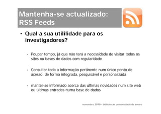 Mantenha-se actualizado:
RSS Feeds
• Qual a sua utililidade para os
  investigadores?

  - Poupar tempo, já que não terá a necessidade de visitar todos os
    sites ou bases de dados com regularidade

  - Consultar toda a informação pertinente num único ponto de
    acesso, de forma integrada, pesquisável e personalizada

  - manter-se informado acerca das últimas novidades num site web
    ou últimas entradas numa base de dados


                                 novembro 2010 - bibliotecas universidade de aveiro
 