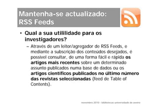 Mantenha-se actualizado:
RSS Feeds
• Qual a sua utililidade para os
  investigadores?
  – Através de um leitor/agregador de RSS Feeds, e
    mediante a subscrição dos conteúdos desejados, é
    possível consultar, de uma forma fácil e rápida os
    artigos mais recentes sobre um determinado
    assunto publicados numa base de dados ou os
    artigos científicos publicados no último número
    das revistas seleccionadas (feed de Table of
    Contents).


                           novembro 2010 - bibliotecas universidade de aveiro
 
