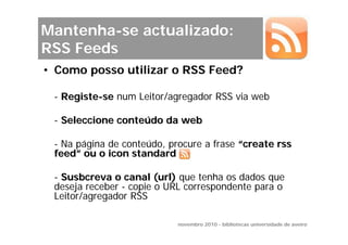Mantenha-se actualizado:
RSS Feeds
• Como posso utilizar o RSS Feed?

 - Registe-se num Leitor/agregador RSS via web

 - Seleccione conteúdo da web

 - Na página de conteúdo, procure a frase “create rss
 feed” ou o icon standard

 - Susbcreva o canal (url) que tenha os dados que
 deseja receber - copie o URL correspondente para o
 Leitor/agregador RSS

                            novembro 2010 - bibliotecas universidade de aveiro
 