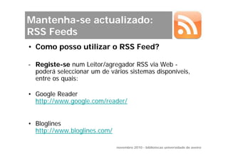 Mantenha-se actualizado:
RSS Feeds
• Como posso utilizar o RSS Feed?

- Registe-se num Leitor/agregador RSS via Web -
  poderá seleccionar um de vários sistemas disponíveis,
  entre os quais:

• Google Reader
  http://www.google.com/reader/


• Bloglines
  http://www.bloglines.com/

                              novembro 2010 - bibliotecas universidade de aveiro
 