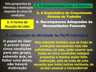 Pela perspectiva da
1. O Compromisso Com o Objetivo
liderança, a motivação
depende de cinco (5)
2. A Expectativa de Crescimento
condições:
Através do Trabalho

3. A Forma de
Atuação do Líder

4. Recompensas Adequadas às
Necessidades Pessoais

5. Adequação da Atividade Ao Perfil Individual
O papel do líder Mas sabendo também que se trata de
é prover essas
condições necessárias mas não
cinco condições suficientes, ou seja, pode ocorrer que
para seu grupo,
todas as cinco condições estejam
sabendo que, se
presentes e mesmo assim falte
faltar uma delas,
motivação, pois se trata de uma
não haverá
equação que inclui outras variáveis, de
motivação
caráter pessoal e intransferível

 