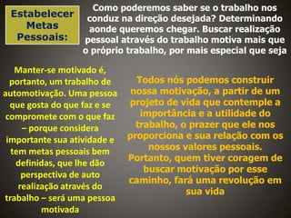 Como poderemos saber se o trabalho nos
Estabelecer conduz na direção desejada? Determinando
Metas
aonde queremos chegar. Buscar realização
Pessoais:
pessoal através do trabalho motiva mais que
o próprio trabalho, por mais especial que seja

Manter-se motivado é,
portanto, um trabalho de
automotivação. Uma pessoa
que gosta do que faz e se
compromete com o que faz
– porque considera
importante sua atividade e
tem metas pessoais bem
definidas, que lhe dão
perspectiva de auto
realização através do
trabalho – será uma pessoa
motivada

Todos nós podemos construir
nossa motivação, a partir de um
projeto de vida que contemple a
importância e a utilidade do
trabalho, o prazer que ele nos
proporciona e sua relação com os
nossos valores pessoais.
Portanto, quem tiver coragem de
buscar motivação por esse
caminho, fará uma revolução em
sua vida

 