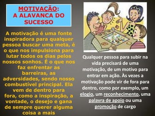 MOTIVAÇÃO:
A ALAVANCA DO
SUCESSO
A motivação é uma fonte
inspiradora para qualquer
pessoa buscar uma meta, é
o que nos impulsiona para
lutar todos os dias pelos
nossos sonhos. É o que nos
faz enfrentar as
barreiras, as
adversidades, sendo nosso
combustível principal. Ela
vem de dentro para
fora, como a inspiração, a
vontade, o desejo e gana
de sempre querer alguma
coisa a mais

Qualquer pessoa para subir na
vida precisará de uma
motivação, de um motivo para
entrar em ação. Às vezes a
motivação pode vir de fora para
dentro, como por exemplo, um
elogio, um reconhecimento, uma
palavra de apoio ou uma
promoção de cargo

 