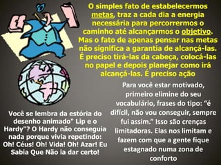 O simples fato de estabelecermos
metas, traz a cada dia a energia
necessária para percorrermos o
caminho até alcançarmos o objetivo.
Mas o fato de apenas pensar nas metas
não significa a garantia de alcançá-las.
É preciso tirá-las da cabeça, colocá-las
no papel e depois planejar como irá
alcançá-las. É preciso ação

Para você estar motivado,
primeiro elimine do seu
vocabulário, frases do tipo: “é
Você se lembra da estória do difícil, não vou conseguir, sempre
desenho animado" Lip e o
fui assim.” Isso são crenças
Hardy"? O Hardy não conseguia limitadoras. Elas nos limitam e
nada porque vivia repetindo:
fazem com que a gente fique
Oh! Céus! Oh! Vida! Oh! Azar! Eu
estagnado numa zona de
Sabia Que Não ia dar certo!
conforto

 