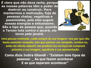 É claro que não dava certo, porque
as nossas palavras têm o poder de
destruir ou construir. Para
mantermos a motivação, fuja de
pessoas chatas, negativas e
pessimistas, pois elas sugam
nossas energias e entusiasmo.
São o tipo de pessoa que, quando
o Tarzan luta contra o jacaré, ela
torce pelo jacaré.

Uma pessoa motivada, cuida sempre da sua imagem. Isso por que não
basta somente campeão, tem que parecer um campeão. Lembre-se,
antes do cliente adquirir seu produto (ou serviço) ele comprará
primeiro a sua imagem, aparência e sua apresentação

Como dizia Indira Ghandi - “Existem dois tipos de
pessoas: _ As que fazem acontecer
E as que esperam acontecer”

 