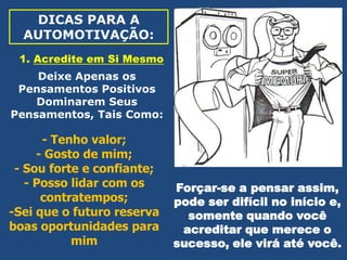 DICAS PARA A
AUTOMOTIVAÇÃO:
1. Acredite em Si Mesmo
Deixe Apenas os
Pensamentos Positivos
Dominarem Seus
Pensamentos, Tais Como:

- Tenho valor;
- Gosto de mim;
- Sou forte e confiante;
- Posso lidar com os
contratempos;
-Sei que o futuro reserva
boas oportunidades para
mim

Forçar-se a pensar assim,
pode ser difícil no início e,
somente quando você
acreditar que merece o
sucesso, ele virá até você.

 